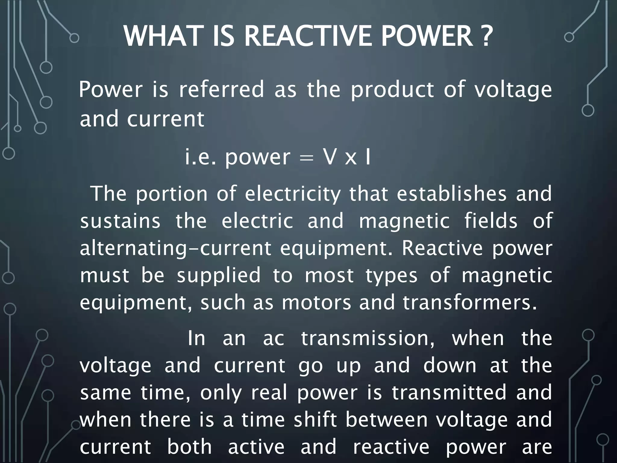WHAT IS REACTIVE POWER ?
Power is referred as the product of voltage
and current
i.e. power = V x I
The portion of electricity that establishes and
sustains the electric and magnetic fields of
alternating-current equipment. Reactive power
must be supplied to most types of magnetic
equipment, such as motors and transformers.
In an ac transmission, when the
voltage and current go up and down at the
same time, only real power is transmitted and
when there is a time shift between voltage and
current both active and reactive power are
 