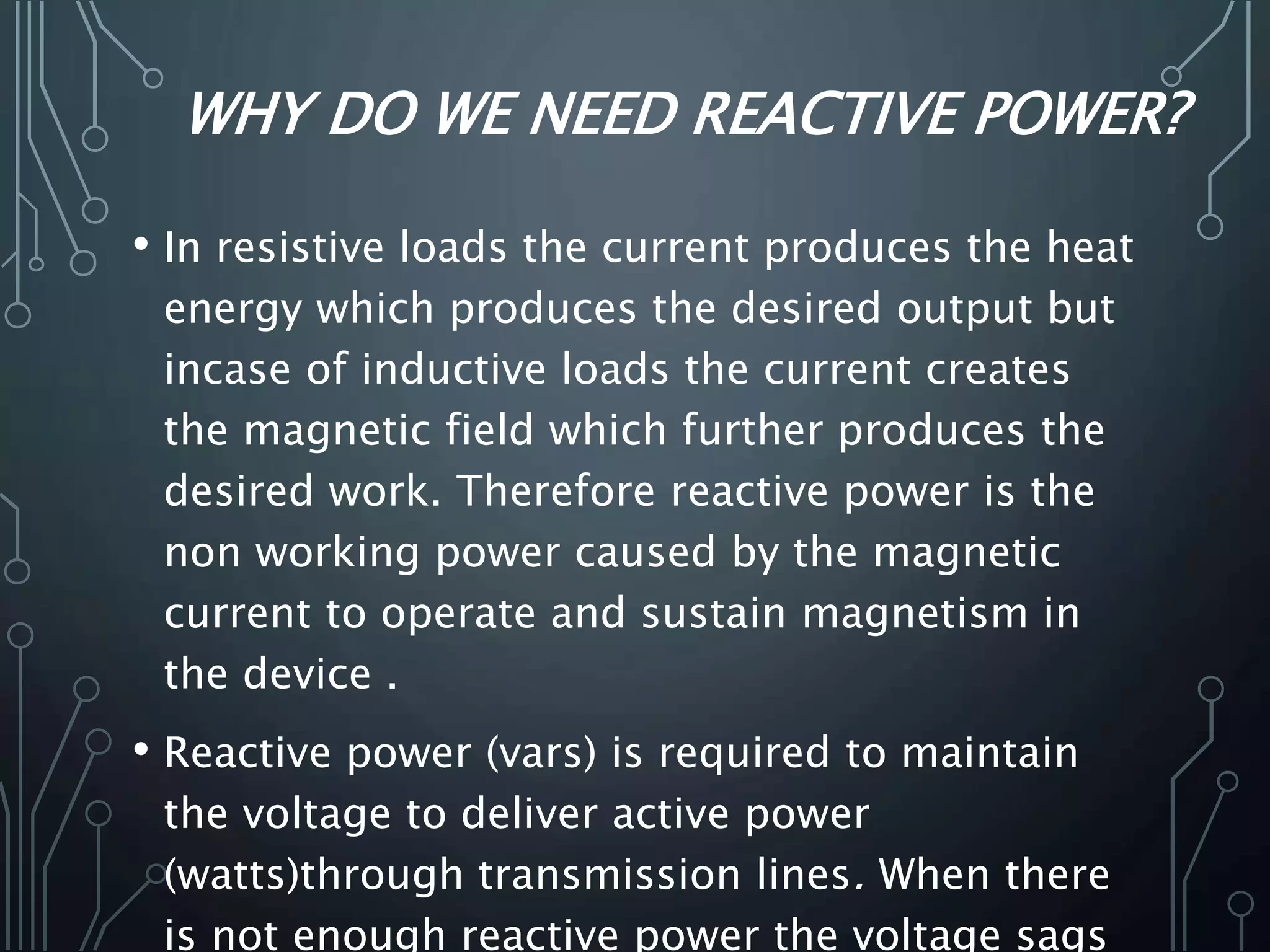 WHY DO WE NEED REACTIVE POWER?
• In resistive loads the current produces the heat
energy which produces the desired output but
incase of inductive loads the current creates
the magnetic field which further produces the
desired work. Therefore reactive power is the
non working power caused by the magnetic
current to operate and sustain magnetism in
the device .
• Reactive power (vars) is required to maintain
the voltage to deliver active power
(watts)through transmission lines. When there
is not enough reactive power the voltage sags
 