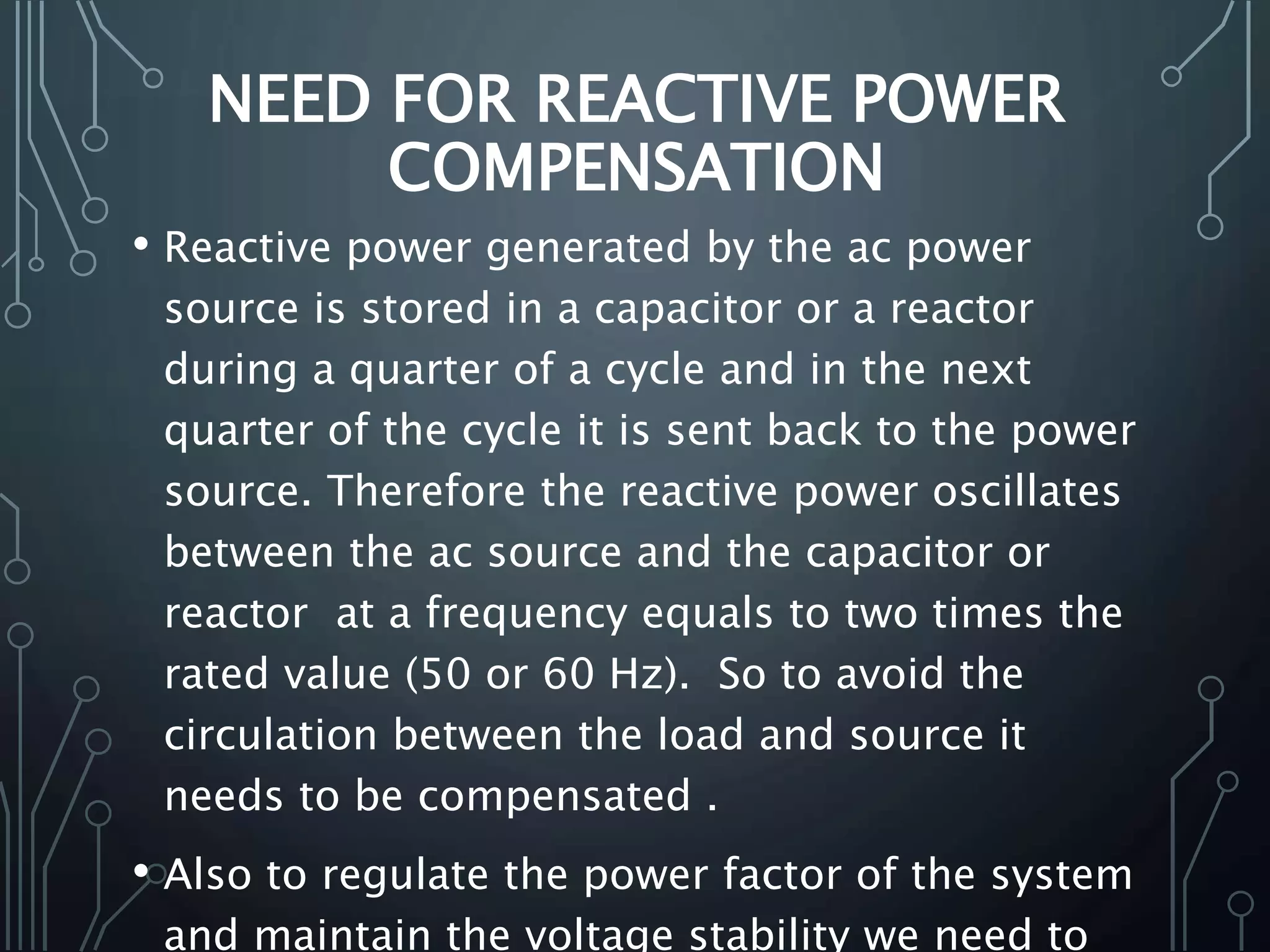 NEED FOR REACTIVE POWER
COMPENSATION
• Reactive power generated by the ac power
source is stored in a capacitor or a reactor
during a quarter of a cycle and in the next
quarter of the cycle it is sent back to the power
source. Therefore the reactive power oscillates
between the ac source and the capacitor or
reactor at a frequency equals to two times the
rated value (50 or 60 Hz). So to avoid the
circulation between the load and source it
needs to be compensated .
• Also to regulate the power factor of the system
and maintain the voltage stability we need to
 