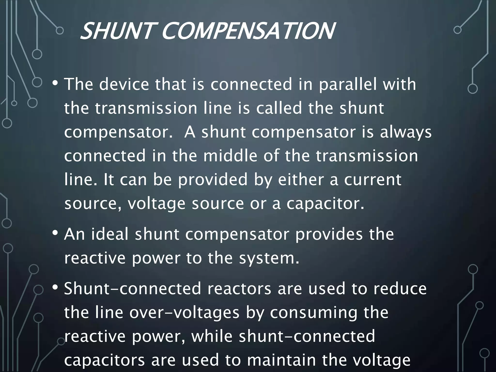 SHUNT COMPENSATION
• The device that is connected in parallel with
the transmission line is called the shunt
compensator. A shunt compensator is always
connected in the middle of the transmission
line. It can be provided by either a current
source, voltage source or a capacitor.
• An ideal shunt compensator provides the
reactive power to the system.
• Shunt-connected reactors are used to reduce
the line over-voltages by consuming the
reactive power, while shunt-connected
capacitors are used to maintain the voltage
 