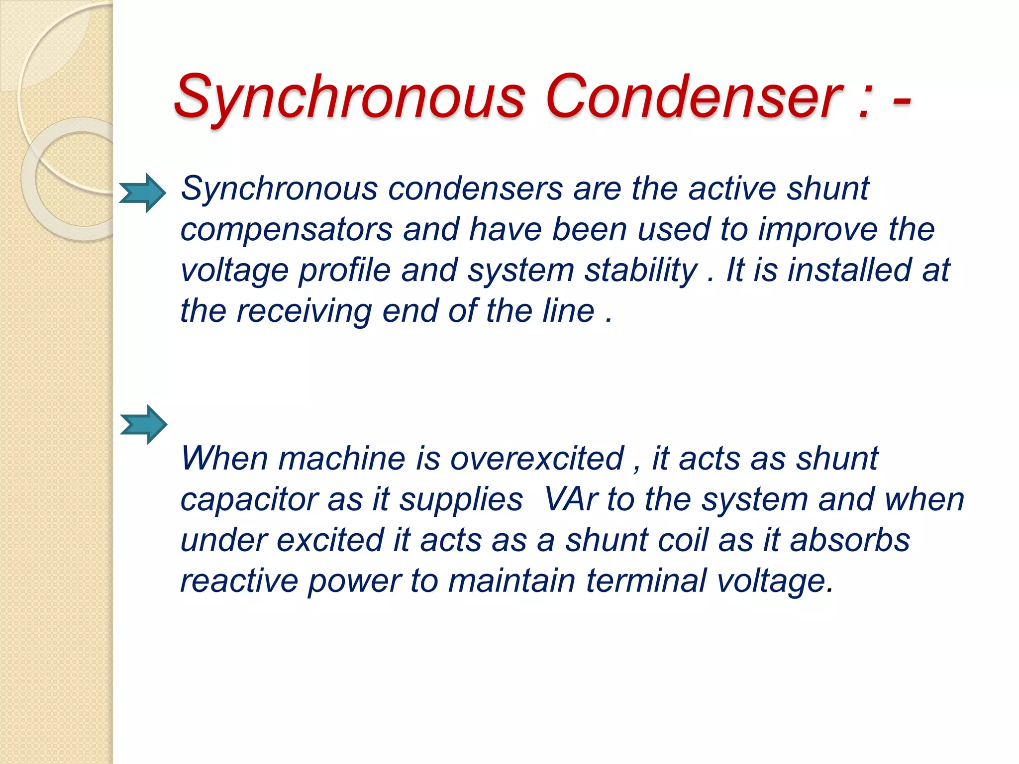 Synchronous Condenser : -
Synchronous condensers are the active shunt
compensators and have been used to improve the
voltage profile and system stability . It is installed at
the receiving end of the line .
When machine is overexcited , it acts as shunt
capacitor as it supplies VAr to the system and when
under excited it acts as a shunt coil as it absorbs
reactive power to maintain terminal voltage.
 