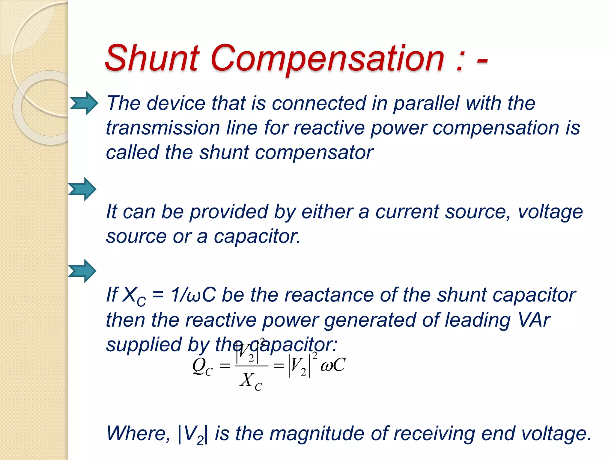 Shunt Compensation : -
The device that is connected in parallel with the
transmission line for reactive power compensation is
called the shunt compensator
It can be provided by either a current source, voltage
source or a capacitor.
If XC = 1/ωC be the reactance of the shunt capacitor
then the reactive power generated of leading VAr
supplied by the capacitor:
Where, |V2| is the magnitude of receiving end voltage.
CV
X
V
Q
C
C 
2
2
2
2

 