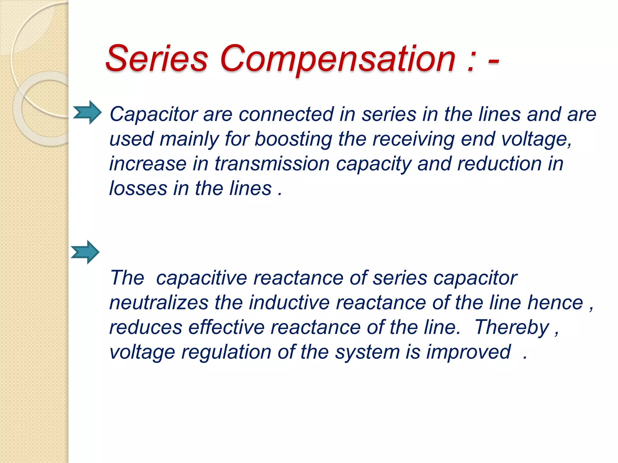 Series Compensation : -
Capacitor are connected in series in the lines and are
used mainly for boosting the receiving end voltage,
increase in transmission capacity and reduction in
losses in the lines .
The capacitive reactance of series capacitor
neutralizes the inductive reactance of the line hence ,
reduces effective reactance of the line. Thereby ,
voltage regulation of the system is improved .
 