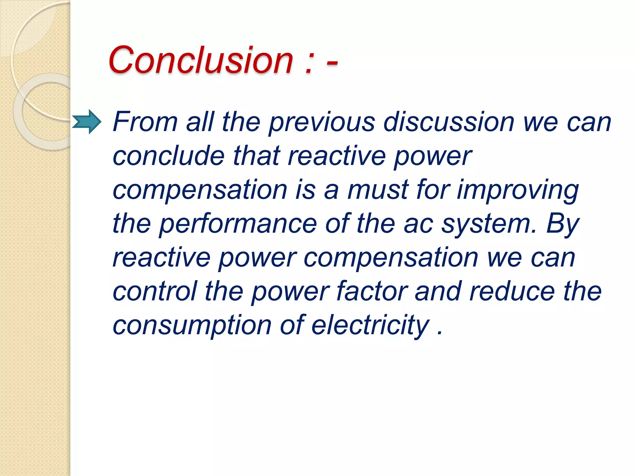 Conclusion : -
From all the previous discussion we can
conclude that reactive power
compensation is a must for improving
the performance of the ac system. By
reactive power compensation we can
control the power factor and reduce the
consumption of electricity .
 