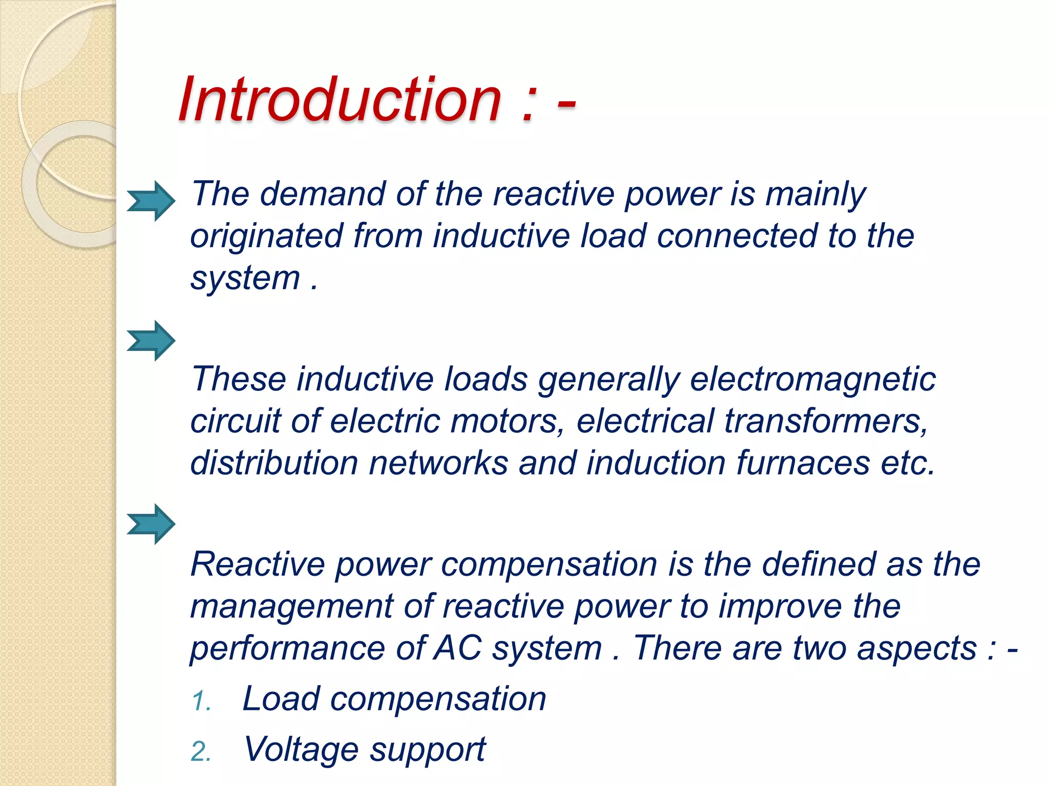 Introduction : -
The demand of the reactive power is mainly
originated from inductive load connected to the
system .
These inductive loads generally electromagnetic
circuit of electric motors, electrical transformers,
distribution networks and induction furnaces etc.
Reactive power compensation is the defined as the
management of reactive power to improve the
performance of AC system . There are two aspects : -
1. Load compensation
2. Voltage support
 