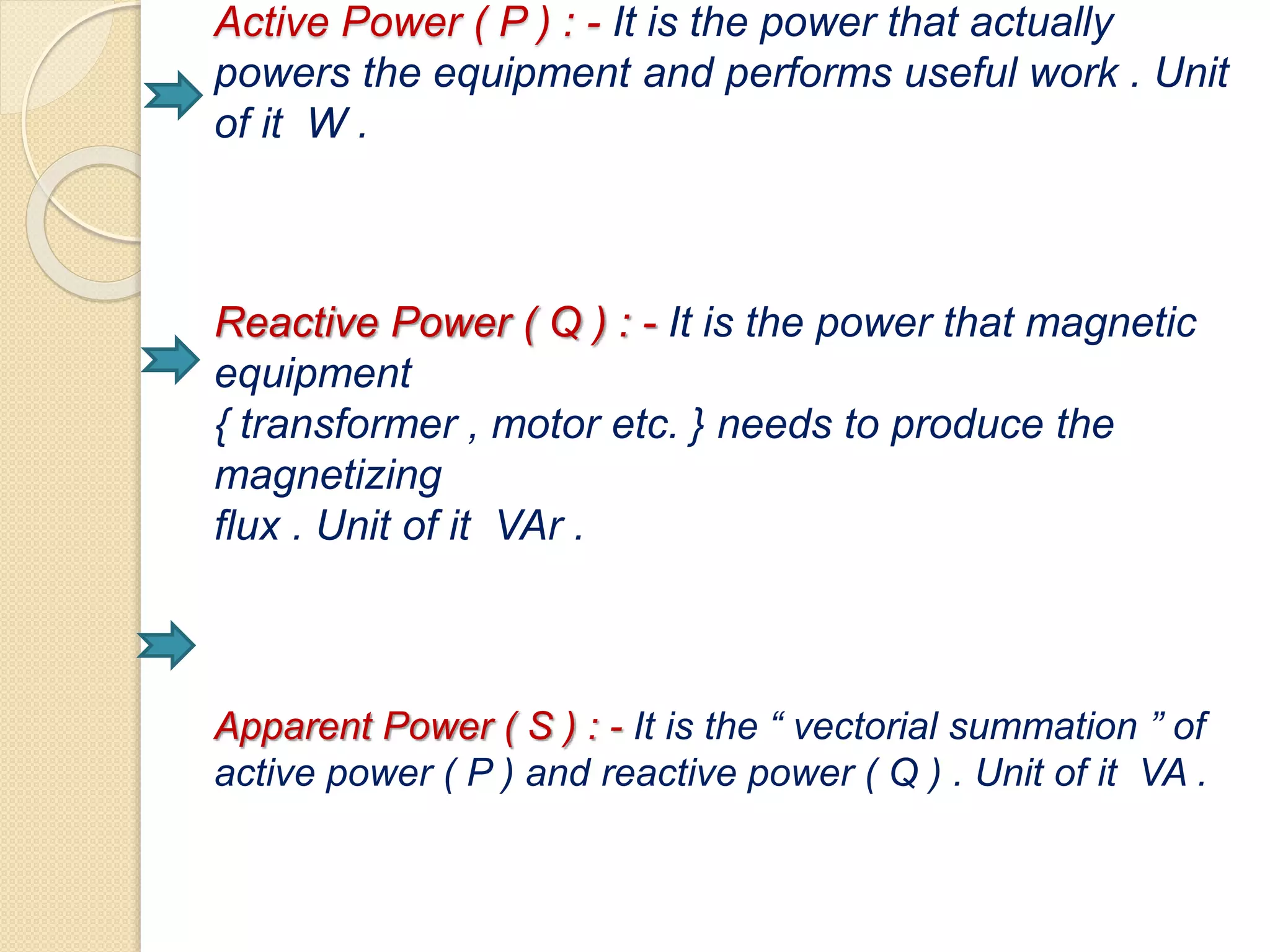 Active Power ( P ) : - It is the power that actually
powers the equipment and performs useful work . Unit
of it W .
Reactive Power ( Q ) : - It is the power that magnetic
equipment
{ transformer , motor etc. } needs to produce the
magnetizing
flux . Unit of it VAr .
Apparent Power ( S ) : - It is the “ vectorial summation ” of
active power ( P ) and reactive power ( Q ) . Unit of it VA .
 