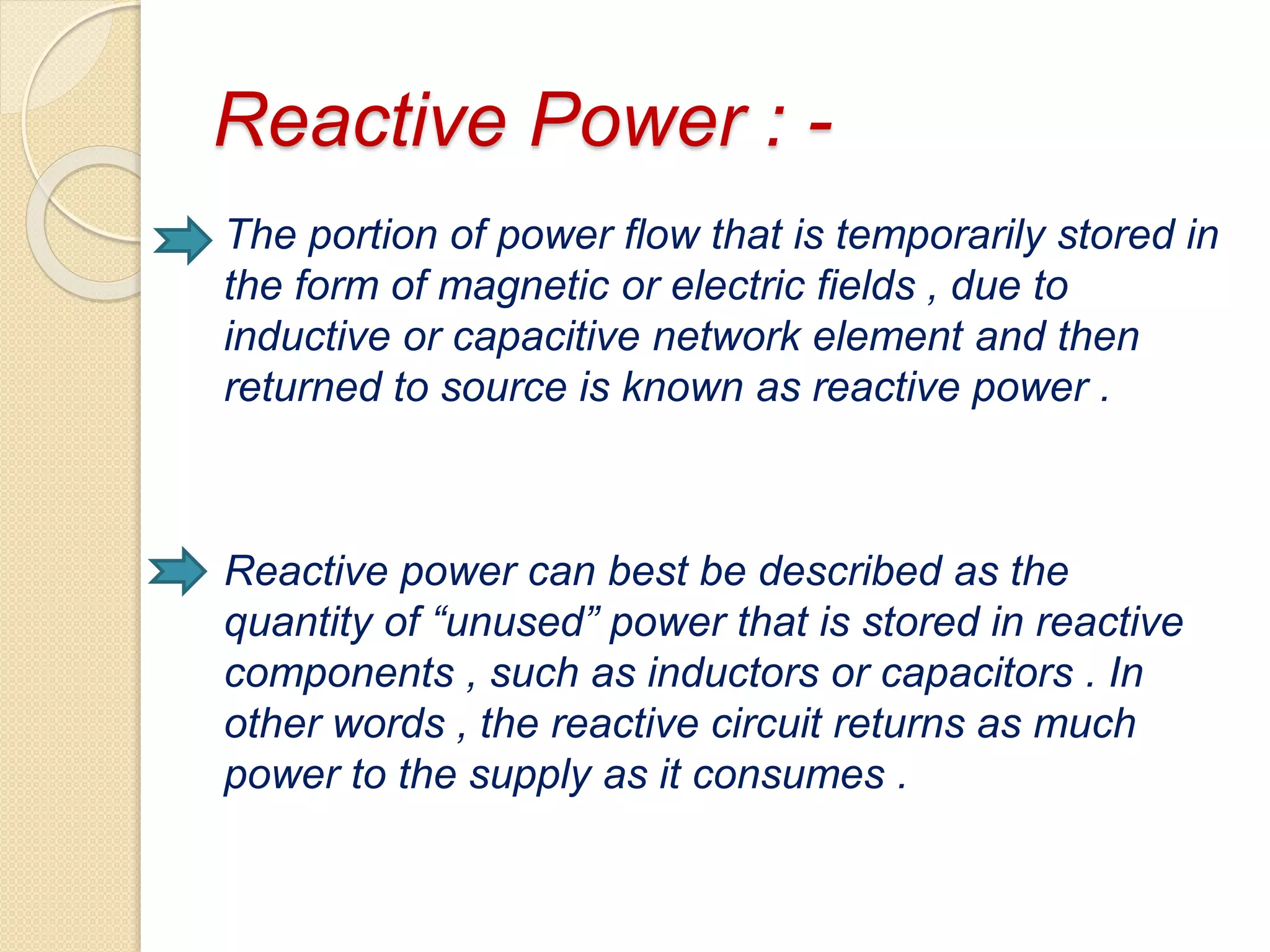 Reactive Power : -
The portion of power flow that is temporarily stored in
the form of magnetic or electric fields , due to
inductive or capacitive network element and then
returned to source is known as reactive power .
Reactive power can best be described as the
quantity of “unused” power that is stored in reactive
components , such as inductors or capacitors . In
other words , the reactive circuit returns as much
power to the supply as it consumes .
 