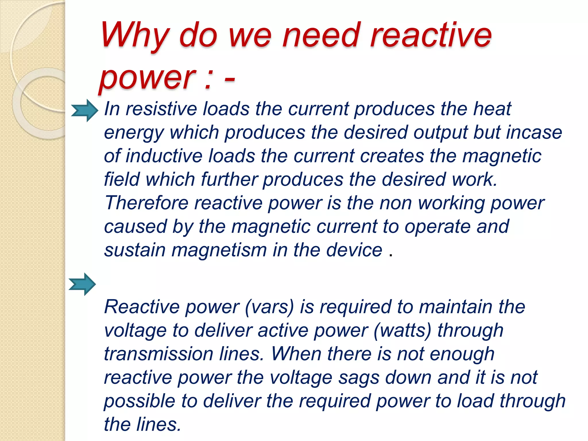 Why do we need reactive
power : -
In resistive loads the current produces the heat
energy which produces the desired output but incase
of inductive loads the current creates the magnetic
field which further produces the desired work.
Therefore reactive power is the non working power
caused by the magnetic current to operate and
sustain magnetism in the device .
Reactive power (vars) is required to maintain the
voltage to deliver active power (watts) through
transmission lines. When there is not enough
reactive power the voltage sags down and it is not
possible to deliver the required power to load through
the lines.
 