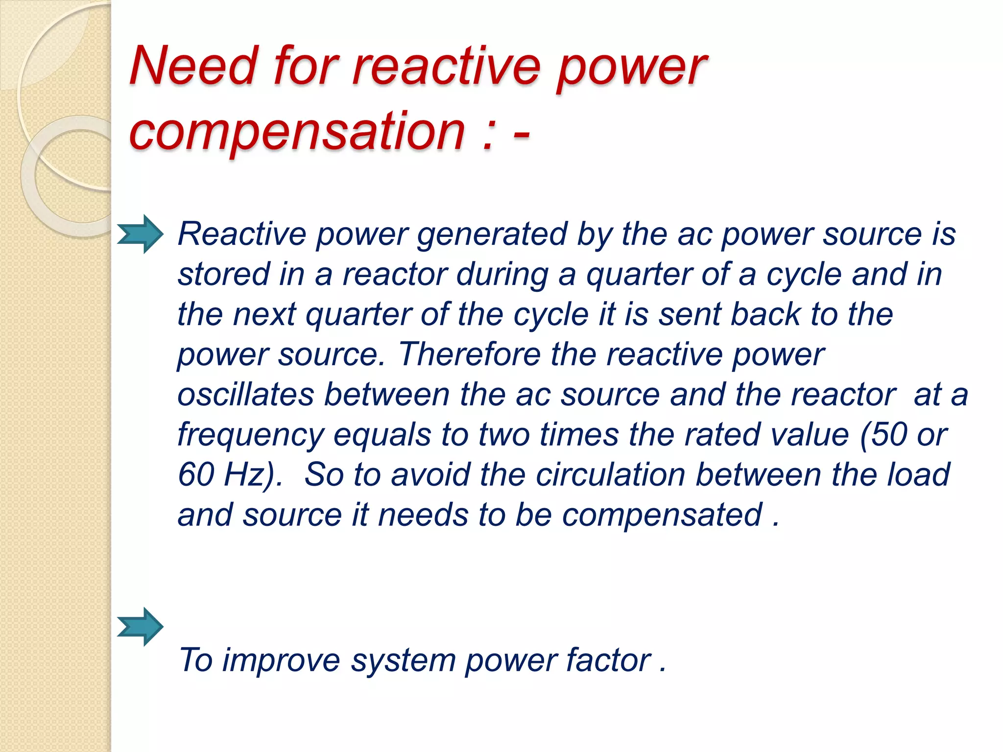 Need for reactive power
compensation : -
Reactive power generated by the ac power source is
stored in a reactor during a quarter of a cycle and in
the next quarter of the cycle it is sent back to the
power source. Therefore the reactive power
oscillates between the ac source and the reactor at a
frequency equals to two times the rated value (50 or
60 Hz). So to avoid the circulation between the load
and source it needs to be compensated .
To improve system power factor .
 