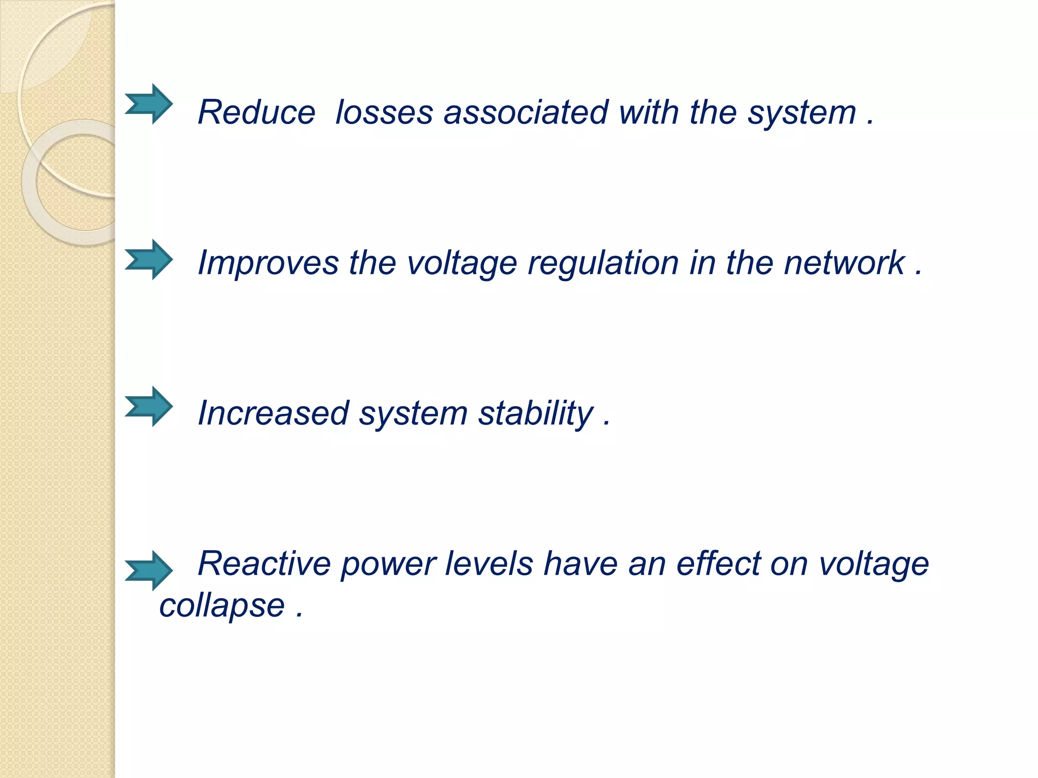 Reduce losses associated with the system .
Improves the voltage regulation in the network .
Increased system stability .
Reactive power levels have an effect on voltage
collapse .
 