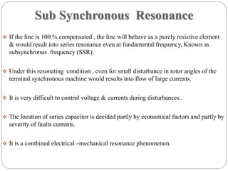 Sub Synchronous Resonance
 If the line is 100 % compensated , the line will behave as a purely resistive element
& would result into series resonance even at fundamental frequency, Known as
subsynchronus frequency (SSR).
 Under this resonating condition , even for small disturbance in rotor angles of the
terminal synchronous machine would results into flow of large currents.
 It is very difficult to control voltage & currents during disturbances .
 The location of series capacitor is decided partly by economical factors and partly by
severity of faults currents.
 It is a combined electrical –mechanical resonance phenomenon.
 