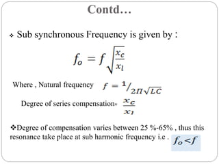 Contd…
 Sub synchronous Frequency is given by :
Where , Natural frequency
Degree of series compensation=
Degree of compensation varies between 25 %-65% , thus this
resonance take place at sub harmonic frequency i.e .
 