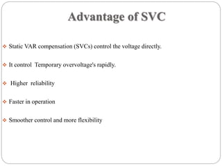 Advantage of SVC
 Static VAR compensation (SVCs) control the voltage directly.
 It control Temporary overvoltage's rapidly.
 Higher reliability
 Faster in operation
 Smoother control and more flexibility
 