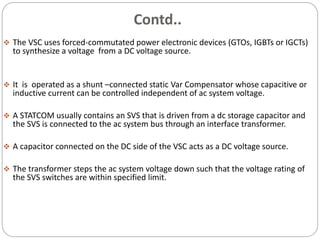 Contd..
 The VSC uses forced-commutated power electronic devices (GTOs, IGBTs or IGCTs)
to synthesize a voltage from a DC voltage source.
 It is operated as a shunt –connected static Var Compensator whose capacitive or
inductive current can be controlled independent of ac system voltage.
 A STATCOM usually contains an SVS that is driven from a dc storage capacitor and
the SVS is connected to the ac system bus through an interface transformer.
 A capacitor connected on the DC side of the VSC acts as a DC voltage source.
 The transformer steps the ac system voltage down such that the voltage rating of
the SVS switches are within specified limit.
 