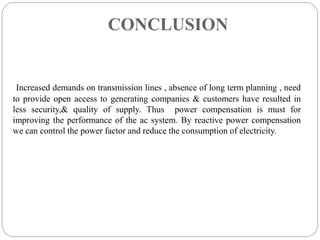 CONCLUSION
Increased demands on transmission lines , absence of long term planning , need
to provide open access to generating companies & customers have resulted in
less security,& quality of supply. Thus power compensation is must for
improving the performance of the ac system. By reactive power compensation
we can control the power factor and reduce the consumption of electricity.
 