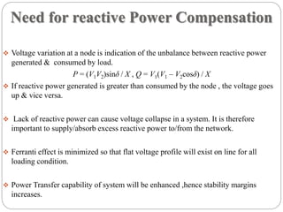 Need for reactive Power Compensation
 Voltage variation at a node is indication of the unbalance between reactive power
generated & consumed by load.
P = (V1V2)sinδ / X , Q = V1(V1 – V2cosδ) / X
 If reactive power generated is greater than consumed by the node , the voltage goes
up & vice versa.
 Lack of reactive power can cause voltage collapse in a system. It is therefore
important to supply/absorb excess reactive power to/from the network.
 Ferranti effect is minimized so that flat voltage profile will exist on line for all
loading condition.
 Power Transfer capability of system will be enhanced ,hence stability margins
increases.
 