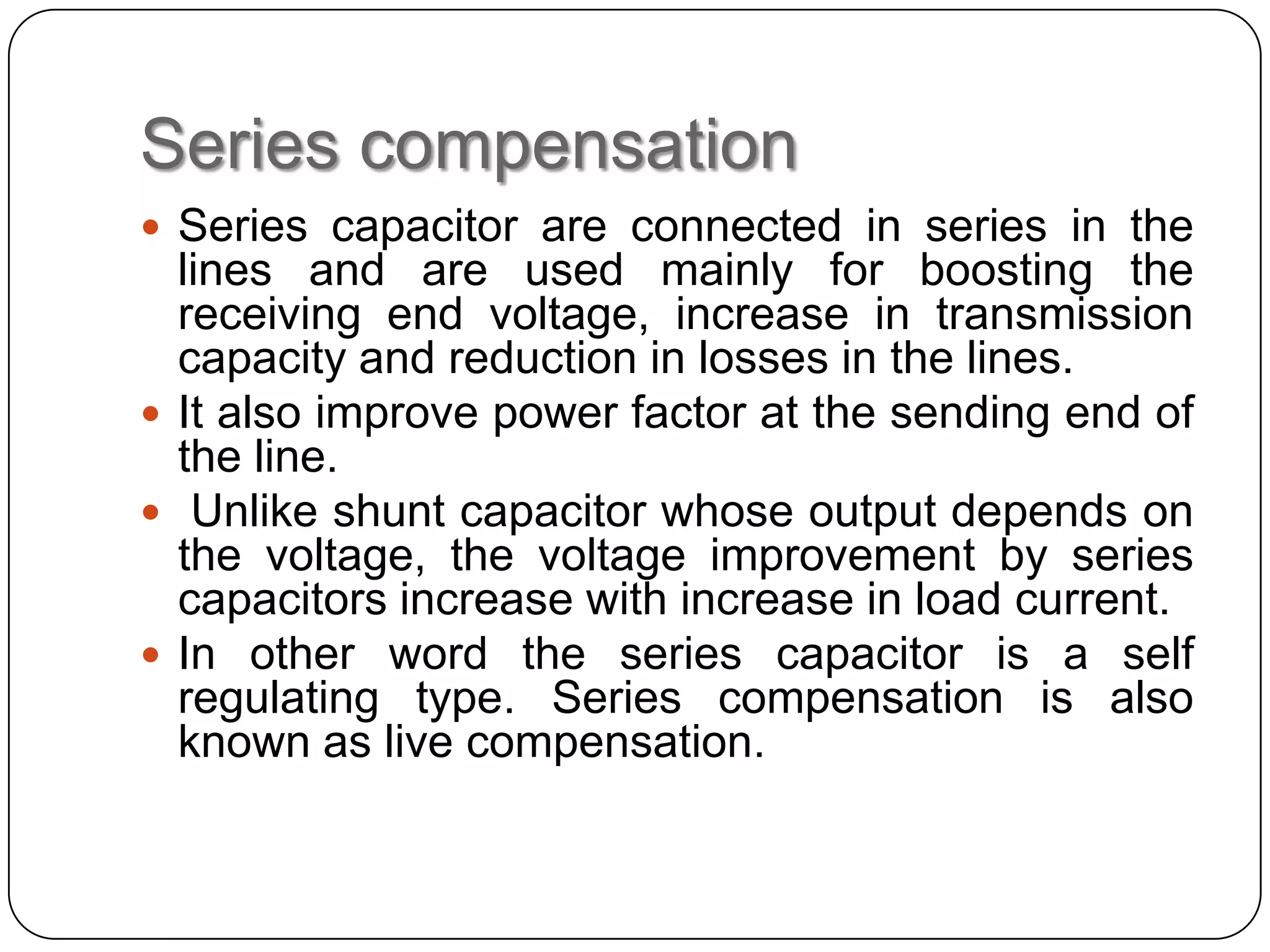 Series compensation
 Series capacitor are connected in series in the
  lines and are used mainly for boosting the
  receiving end voltage, increase in transmission
  capacity and reduction in losses in the lines.
 It also improve power factor at the sending end of
  the line.
 Unlike shunt capacitor whose output depends on
  the voltage, the voltage improvement by series
  capacitors increase with increase in load current.
 In other word the series capacitor is a self
  regulating type. Series compensation is also
  known as live compensation.
 