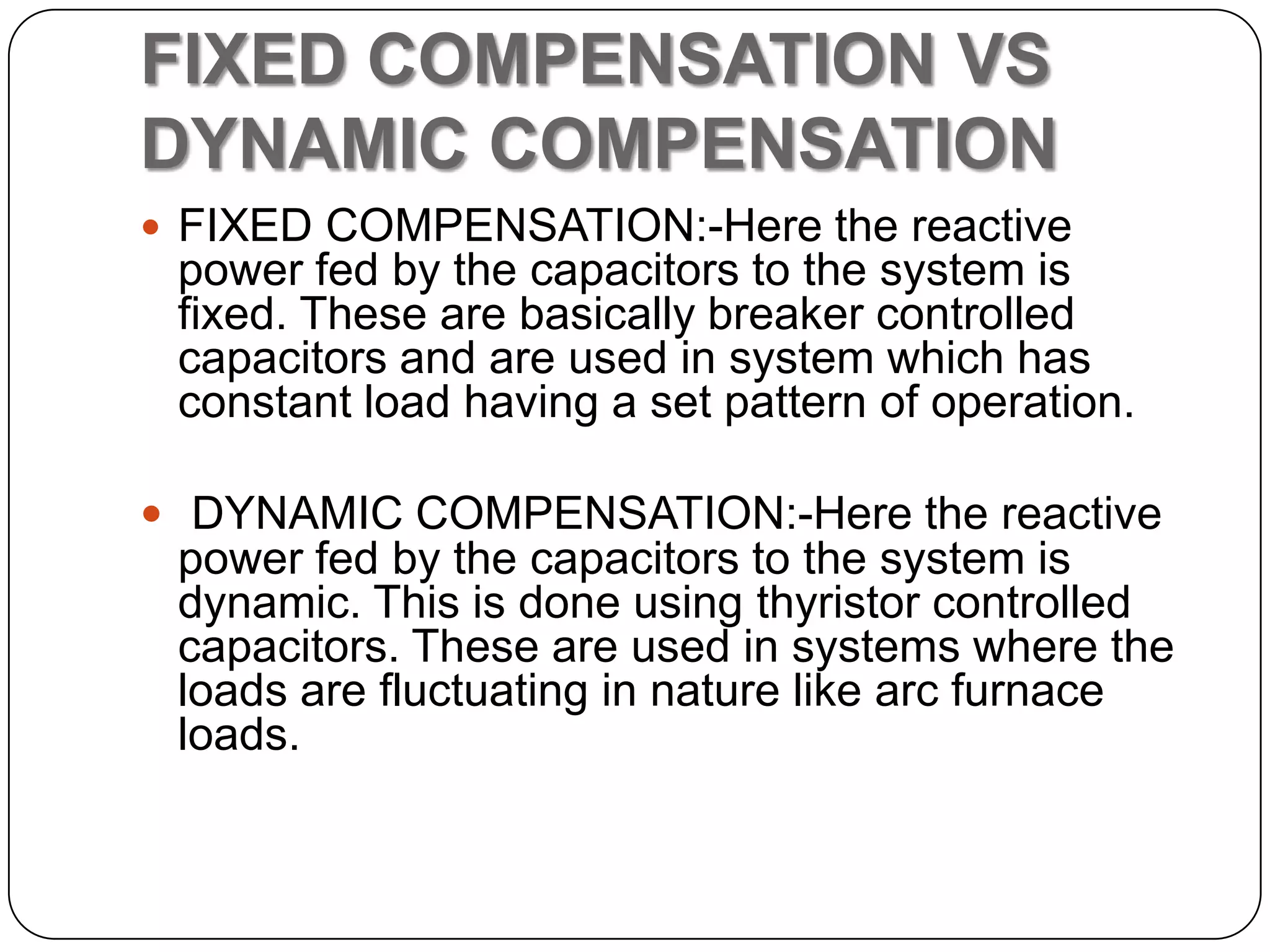FIXED COMPENSATION VS
DYNAMIC COMPENSATION
 FIXED COMPENSATION:-Here the reactive
 power fed by the capacitors to the system is
 fixed. These are basically breaker controlled
 capacitors and are used in system which has
 constant load having a set pattern of operation.

 DYNAMIC COMPENSATION:-Here the reactive
 power fed by the capacitors to the system is
 dynamic. This is done using thyristor controlled
 capacitors. These are used in systems where the
 loads are fluctuating in nature like arc furnace
 loads.
 