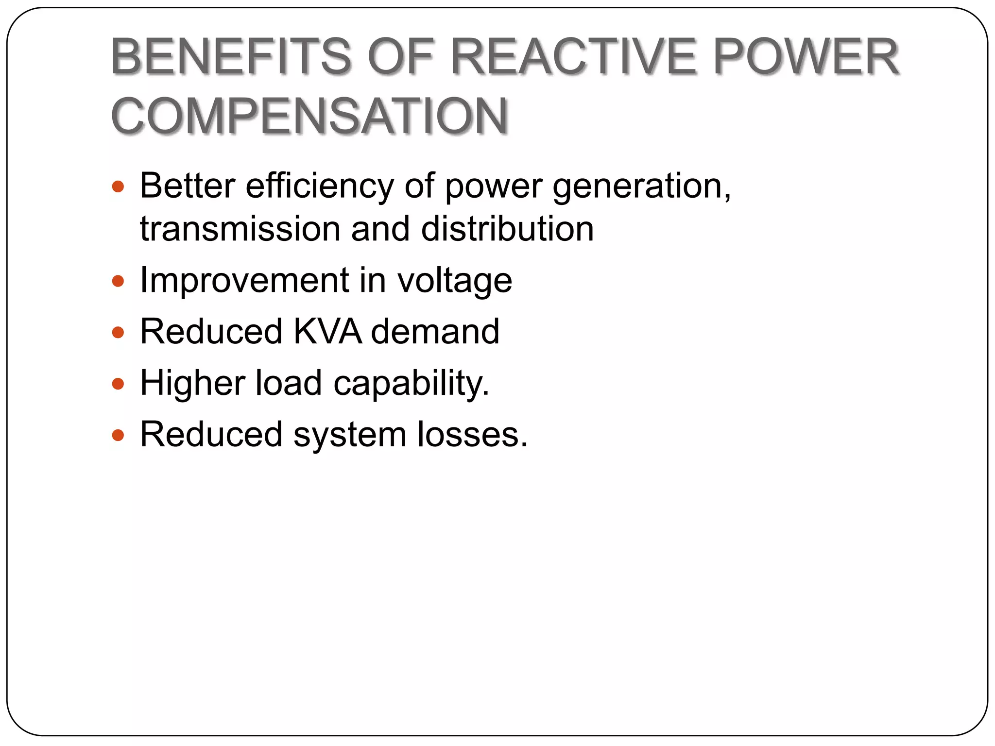 BENEFITS OF REACTIVE POWER
COMPENSATION
 Better efficiency of power generation,
    transmission and distribution
   Improvement in voltage
   Reduced KVA demand
   Higher load capability.
   Reduced system losses.
 