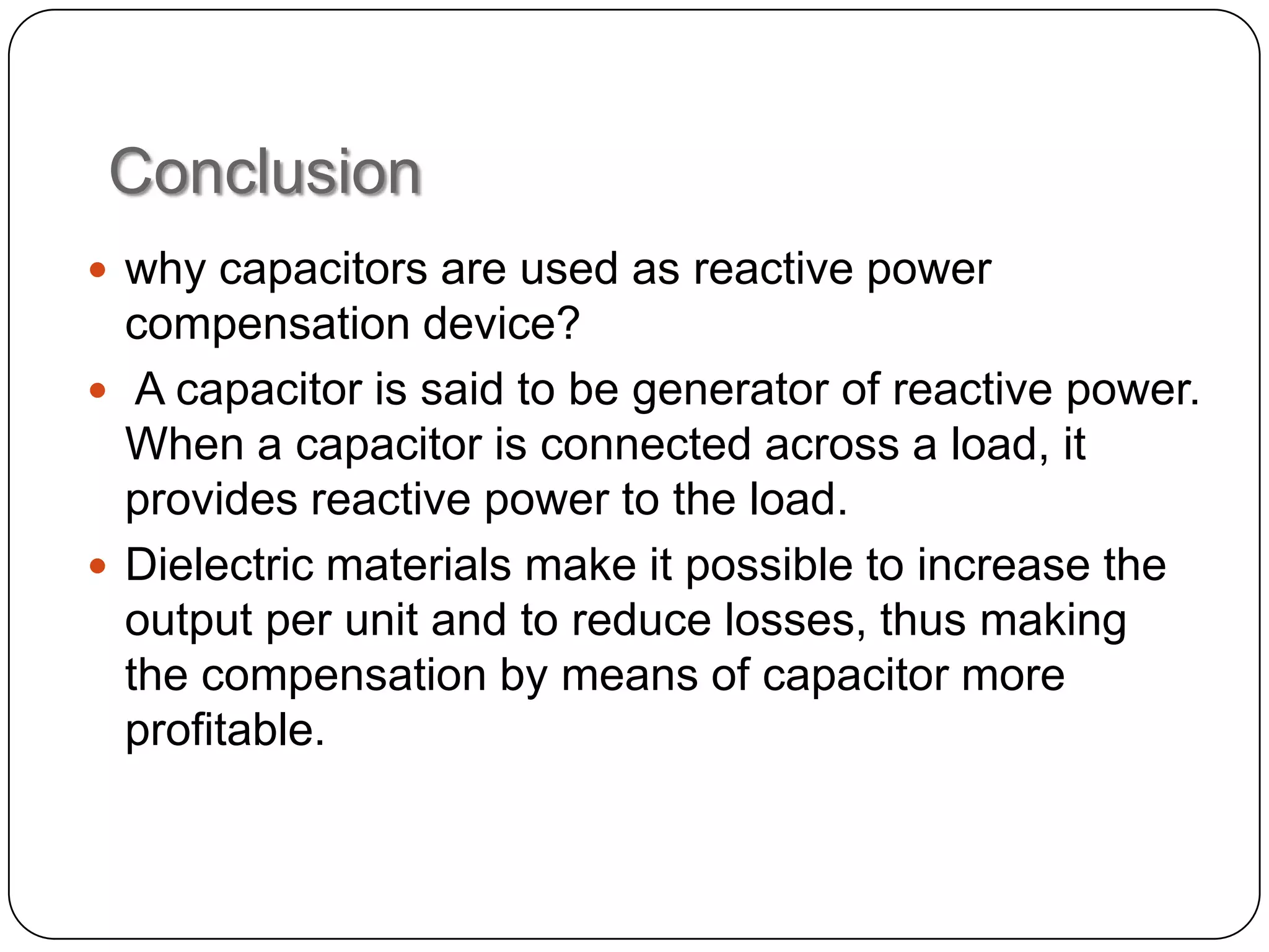 Conclusion
 why capacitors are used as reactive power
  compensation device?
 A capacitor is said to be generator of reactive power.
  When a capacitor is connected across a load, it
  provides reactive power to the load.
 Dielectric materials make it possible to increase the
  output per unit and to reduce losses, thus making
  the compensation by means of capacitor more
  profitable.
 
