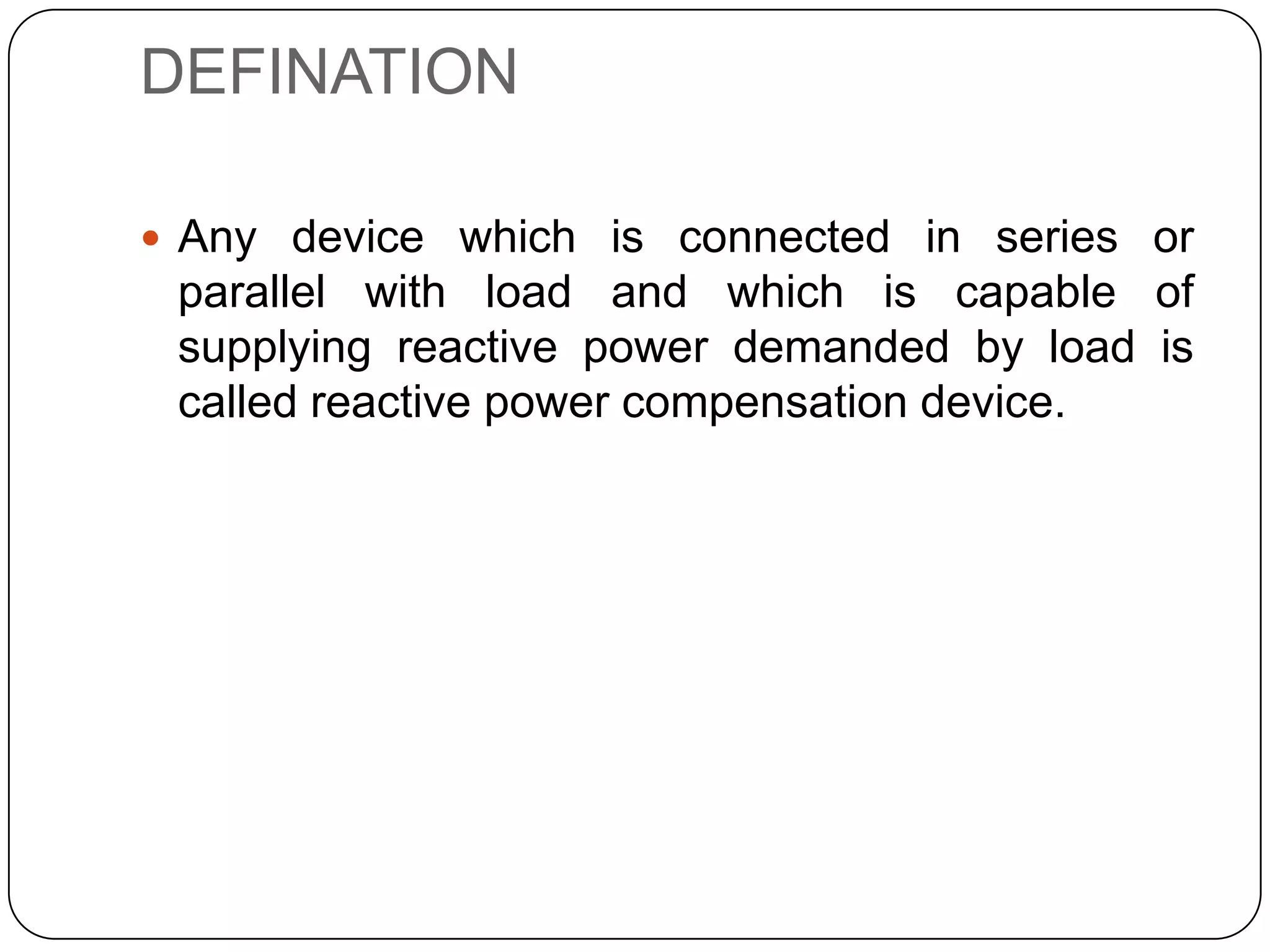 DEFINATION

 Any device which is connected in series or
 parallel with load and which is capable of
 supplying reactive power demanded by load is
 called reactive power compensation device.
 