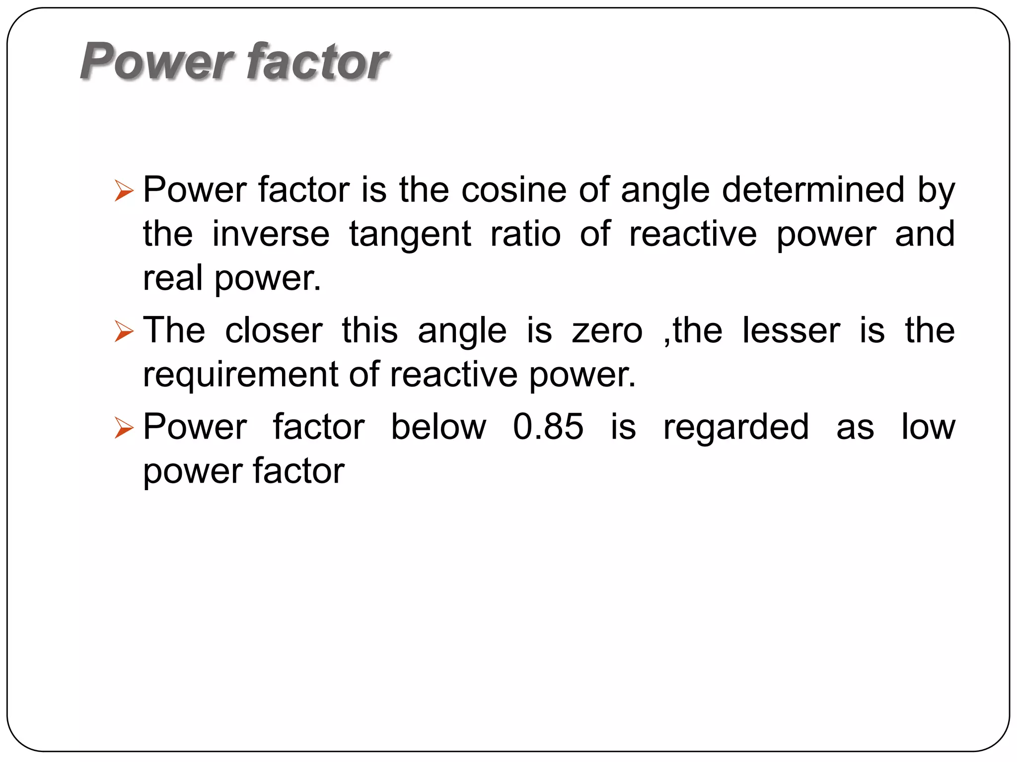 Power factor

  Power factor is the cosine of angle determined by
   the inverse tangent ratio of reactive power and
   real power.
  The closer this angle is zero ,the lesser is the
   requirement of reactive power.
  Power factor below 0.85 is regarded as low
   power factor
 