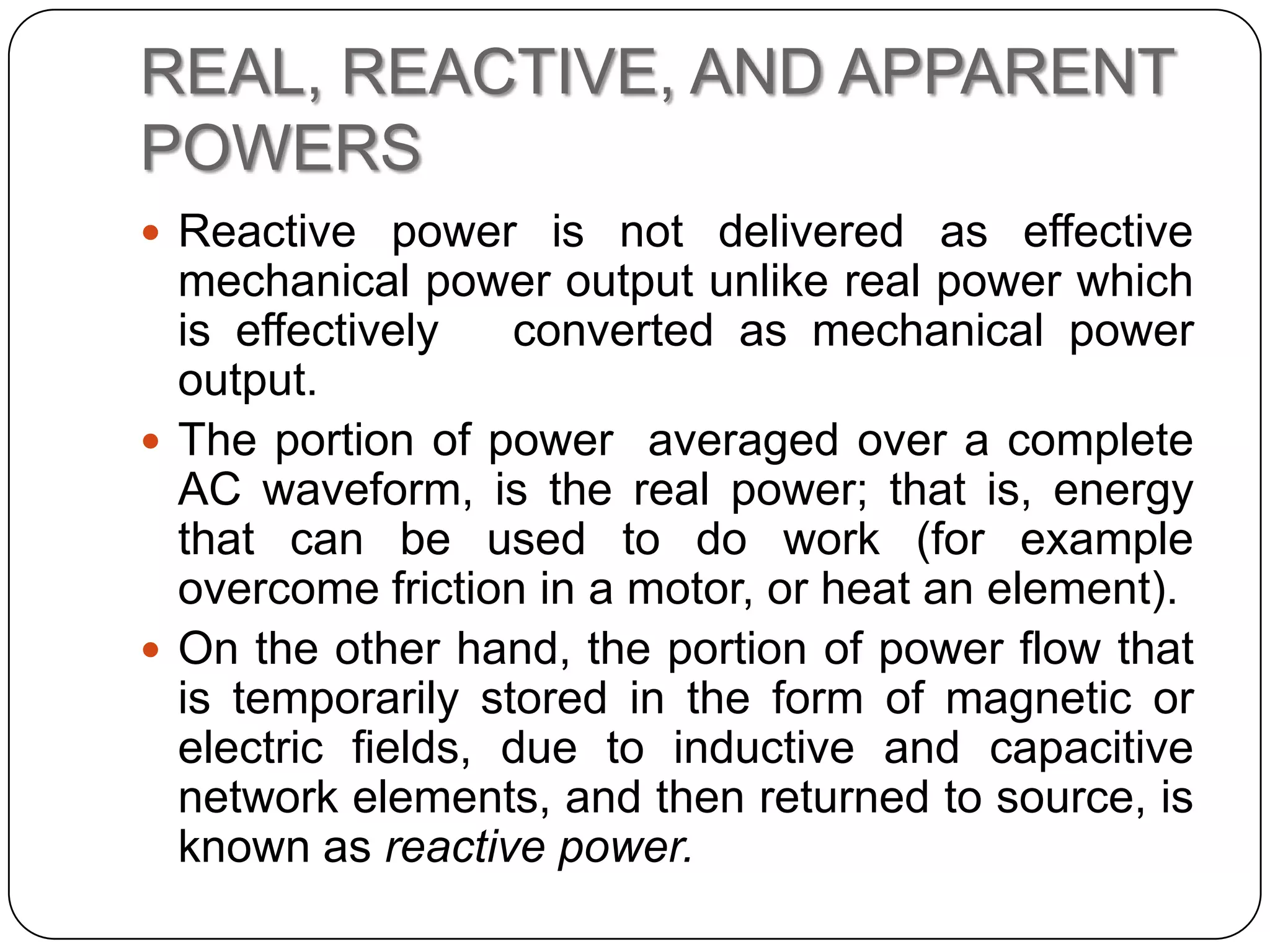 REAL, REACTIVE, AND APPARENT
POWERS
 Reactive power is not delivered as effective
  mechanical power output unlike real power which
  is effectively   converted as mechanical power
  output.
 The portion of power averaged over a complete
  AC waveform, is the real power; that is, energy
  that can be used to do work (for example
  overcome friction in a motor, or heat an element).
 On the other hand, the portion of power flow that
  is temporarily stored in the form of magnetic or
  electric fields, due to inductive and capacitive
  network elements, and then returned to source, is
  known as reactive power.
 