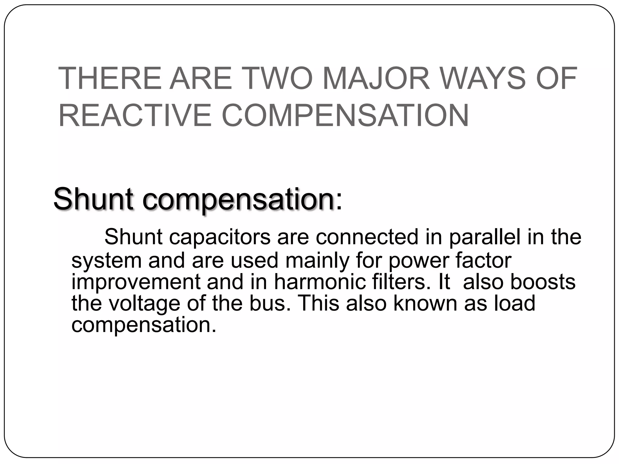 THERE ARE TWO MAJOR WAYS OF
REACTIVE COMPENSATION

Shunt compensation:
    Shunt capacitors are connected in parallel in the
 system and are used mainly for power factor
 improvement and in harmonic filters. It also boosts
 the voltage of the bus. This also known as load
 compensation.
 