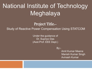 National Institute of Technology 
Meghalaya 
Project Title:- 
Study of Reactive Power Compensation Using STATCOM 
Under the guidance of 
Dr. Supriyo Das 
(Asst.Prof. EEE Dept.) 
By:- 
Amit Kumar Meena 
Manish Kumar Singh 
Avinash Kumar 
 