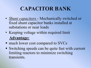 CAPACITOR BANK
• Shunt capacitors - Mechanically switched or
  fixed shunt capacitor banks installed at
  substations or near loads
• Keeping voltage within required limit
  Advantage:
 much lower cost compared to SVCs
 Switching speeds can be quite fast with current
  limiting reactors to minimize switching
  transients.
 