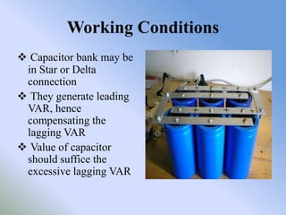 Working Conditions
 Capacitor bank may be
 in Star or Delta
 connection
 They generate leading
 VAR, hence
 compensating the
 lagging VAR
 Value of capacitor
 should suffice the
 excessive lagging VAR
 