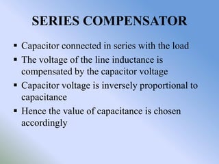 SERIES COMPENSATOR
 Capacitor connected in series with the load
 The voltage of the line inductance is
  compensated by the capacitor voltage
 Capacitor voltage is inversely proportional to
  capacitance
 Hence the value of capacitance is chosen
  accordingly
 