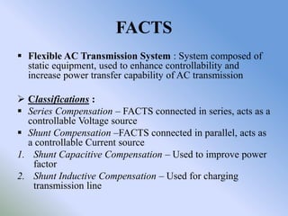 FACTS
 Flexible AC Transmission System : System composed of
  static equipment, used to enhance controllability and
  increase power transfer capability of AC transmission

 Classifications :
 Series Compensation – FACTS connected in series, acts as a
  controllable Voltage source
 Shunt Compensation –FACTS connected in parallel, acts as
  a controllable Current source
1. Shunt Capacitive Compensation – Used to improve power
   factor
2. Shunt Inductive Compensation – Used for charging
   transmission line
 