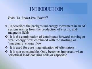 INTRODUCTION
  What is Reactive Power?

 It describes the background energy movement in an AC
 system arising from the production of electric and
 magnetic fields
 It is the combination of continuous forward-moving or
 ‘real’ energy flow, combined with the sloshing or
 ‘imaginary’ energy flow
 It is used for core magnetization of Alternators
 It is non-consumable. Only becomes important when
 ‘electrical load’ contains coils or capacitor
 