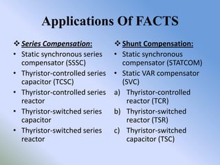 Applications Of FACTS
 Series Compensation:           Shunt Compensation:
• Static synchronous series     • Static synchronous
  compensator (SSSC)              compensator (STATCOM)
• Thyristor-controlled series   • Static VAR compensator
  capacitor (TCSC)                (SVC)
• Thyristor-controlled series   a) Thyristor-controlled
  reactor                          reactor (TCR)
• Thyristor-switched series     b) Thyristor-switched
  capacitor                        reactor (TSR)
• Thyristor-switched series     c) Thyristor-switched
  reactor                          capacitor (TSC)
 