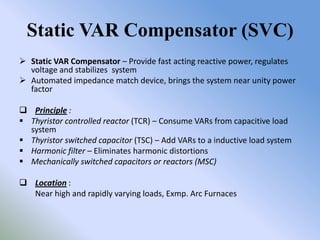 Static VAR Compensator (SVC)
 Static VAR Compensator – Provide fast acting reactive power, regulates
  voltage and stabilizes system
 Automated impedance match device, brings the system near unity power
  factor

 Principle :
 Thyristor controlled reactor (TCR) – Consume VARs from capacitive load
  system
 Thyristor switched capacitor (TSC) – Add VARs to a inductive load system
 Harmonic filter – Eliminates harmonic distortions
 Mechanically switched capacitors or reactors (MSC)

 Location :
  Near high and rapidly varying loads, Exmp. Arc Furnaces
 