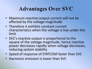 Advantages Over SVC
• Maximum reactive output current will not be
  affected by the voltage magnitude
• Therefore it exhibits constant current
  characteristics when the voltage is low under the
  limit
• SVC's reactive output is proportional to the
  square of the voltage magnitude, hence reactive
  power decreases rapidly when voltage decreases,
  reducing system stability
• Speed of response of STATCOM faster than SVC
• Harmonic emission is lower than SVC
 