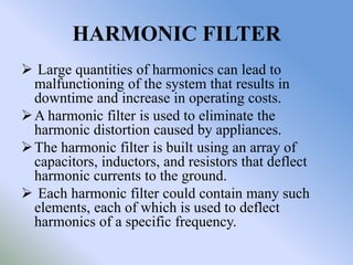 HARMONIC FILTER
 Large quantities of harmonics can lead to
  malfunctioning of the system that results in
  downtime and increase in operating costs.
 A harmonic filter is used to eliminate the
  harmonic distortion caused by appliances.
 The harmonic filter is built using an array of
  capacitors, inductors, and resistors that deflect
  harmonic currents to the ground.
 Each harmonic filter could contain many such
  elements, each of which is used to deflect
  harmonics of a specific frequency.
 