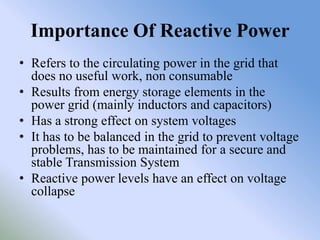 Importance Of Reactive Power
• Refers to the circulating power in the grid that
  does no useful work, non consumable
• Results from energy storage elements in the
  power grid (mainly inductors and capacitors)
• Has a strong effect on system voltages
• It has to be balanced in the grid to prevent voltage
  problems, has to be maintained for a secure and
  stable Transmission System
• Reactive power levels have an effect on voltage
  collapse
 