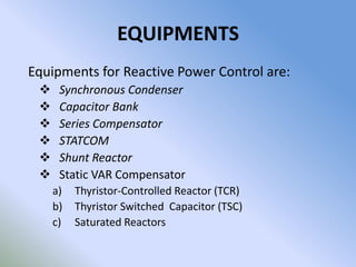 EQUIPMENTS
Equipments for Reactive Power Control are:
     Synchronous Condenser
     Capacitor Bank
     Series Compensator
     STATCOM
     Shunt Reactor
     Static VAR Compensator
     a)   Thyristor-Controlled Reactor (TCR)
     b)   Thyristor Switched Capacitor (TSC)
     c)   Saturated Reactors
 