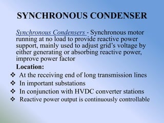 SYNCHRONOUS CONDENSER
 Synchronous Condensers - Synchronous motor
 running at no load to provide reactive power
 support, mainly used to adjust grid’s voltage by
 either generating or absorbing reactive power,
 improve power factor
 Location:
 At the receiving end of long transmission lines
 In important substations
 In conjunction with HVDC converter stations
 Reactive power output is continuously controllable
 