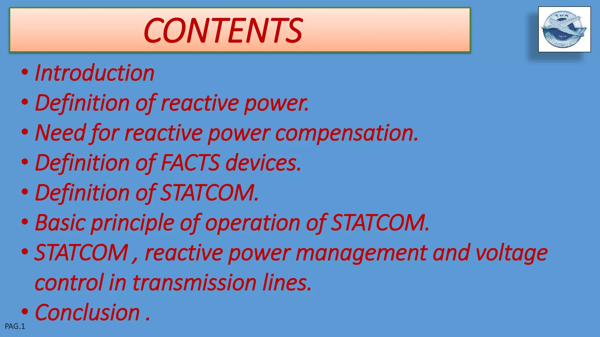 CONTENTS
• Introduction
• Definition of reactive power.
• Need for reactive power compensation.
• Definition of FACTS devices.
• Definition of STATCOM.
• Basic principle of operation of STATCOM.
• STATCOM , reactive power management and voltage
control in transmission lines.
• Conclusion .
 