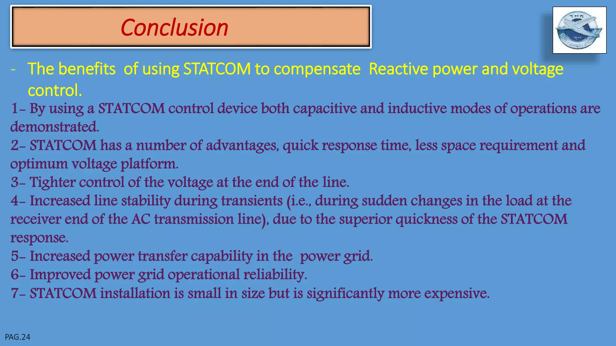 Conclusion
- The benefits of using STATCOM to compensate Reactive power and voltage
control.
1- By using a STATCOM control device both capacitive and inductive modes of operations are
demonstrated.
2- STATCOM has a number of advantages, quick response time, less space requirement and
optimum voltage platform.
3- Tighter control of the voltage at the end of the line.
4- Increased line stability during transients (i.e., during sudden changes in the load at the
receiver end of the AC transmission line), due to the superior quickness of the STATCOM
response.
5- Increased power transfer capability in the power grid.
6- Improved power grid operational reliability.
7- STATCOM installation is small in size but is significantly more expensive.
 