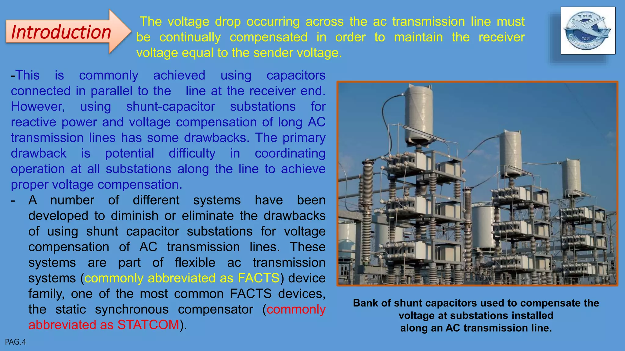 The voltage drop occurring across the ac transmission line must
be continually compensated in order to maintain the receiver
voltage equal to the sender voltage.
Introduction
-This is commonly achieved using capacitors
connected in parallel to the line at the receiver end.
However, using shunt-capacitor substations for
reactive power and voltage compensation of long AC
transmission lines has some drawbacks. The primary
drawback is potential difficulty in coordinating
operation at all substations along the line to achieve
proper voltage compensation.
- A number of different systems have been
developed to diminish or eliminate the drawbacks
of using shunt capacitor substations for voltage
compensation of AC transmission lines. These
systems are part of flexible ac transmission
systems (commonly abbreviated as FACTS) device
family, one of the most common FACTS devices,
the static synchronous compensator (commonly
abbreviated as STATCOM).
Bank of shunt capacitors used to compensate the
voltage at substations installed
along an AC transmission line.
 