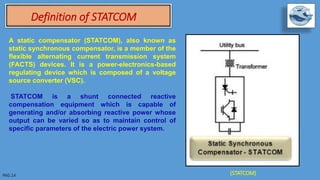 A static compensator (STATCOM), also known as
static synchronous compensator, is a member of the
flexible alternating current transmission system
(FACTS) devices. It is a power-electronics-based
regulating device which is composed of a voltage
source converter (VSC).
STATCOM is a shunt connected reactive
compensation equipment which is capable of
generating and/or absorbing reactive power whose
output can be varied so as to maintain control of
specific parameters of the electric power system.
Definition of STATCOM
(STATCOM)
 