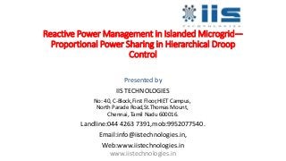 Reactive Power Management in Islanded Microgrid—
Proportional Power Sharing in Hierarchical Droop
Control
Presented by
IIS TECHNOLOGIES
No: 40, C-Block,First Floor,HIET Campus,
North Parade Road,St.Thomas Mount,
Chennai, Tamil Nadu 600016.
Landline:044 4263 7391,mob:9952077540.
Email:info@iistechnologies.in,
Web:www.iistechnologies.in
www.iistechnologies.in
 