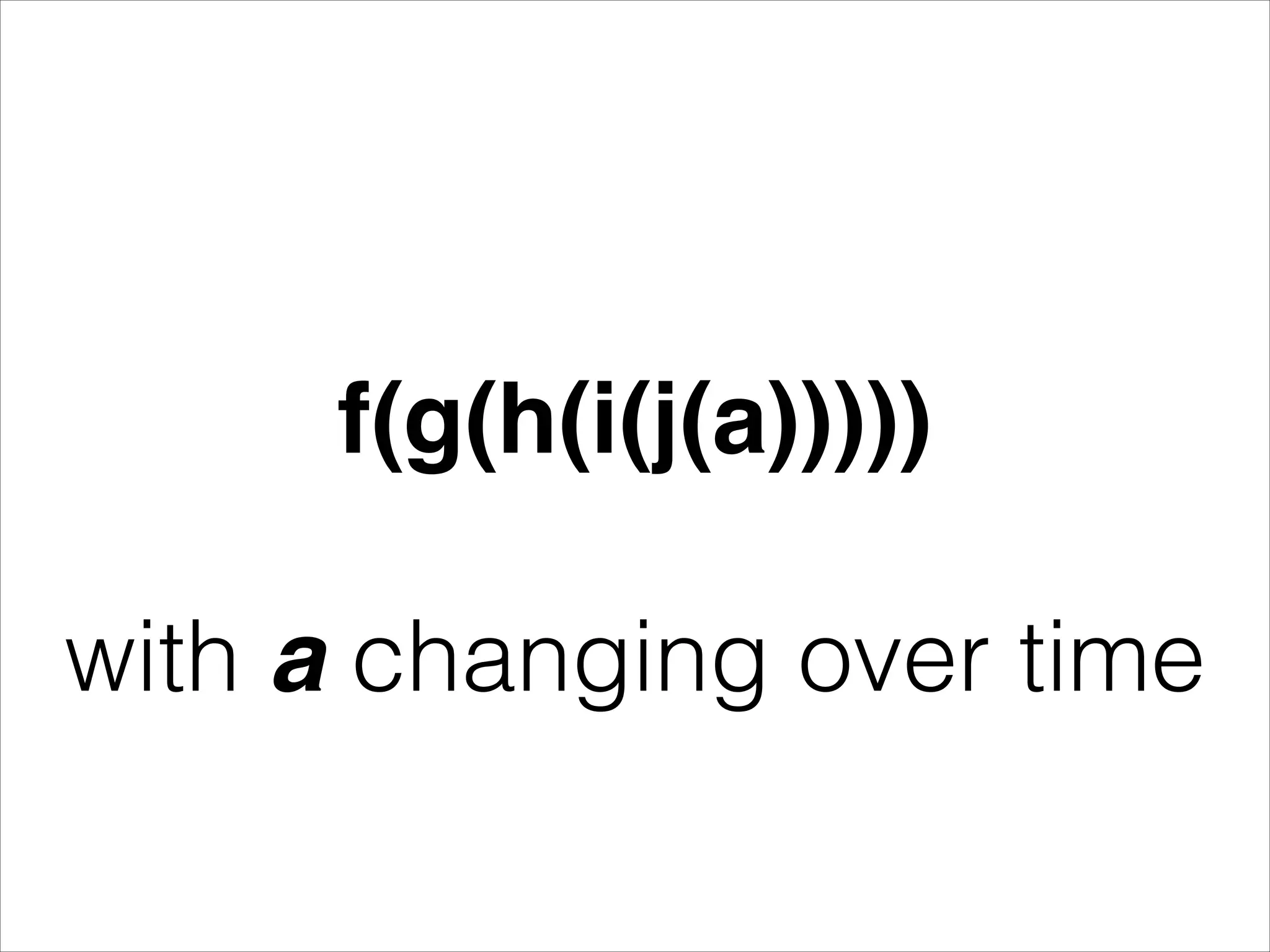 ! f(g(h(i(j(a)))))! ! with a changing over time 