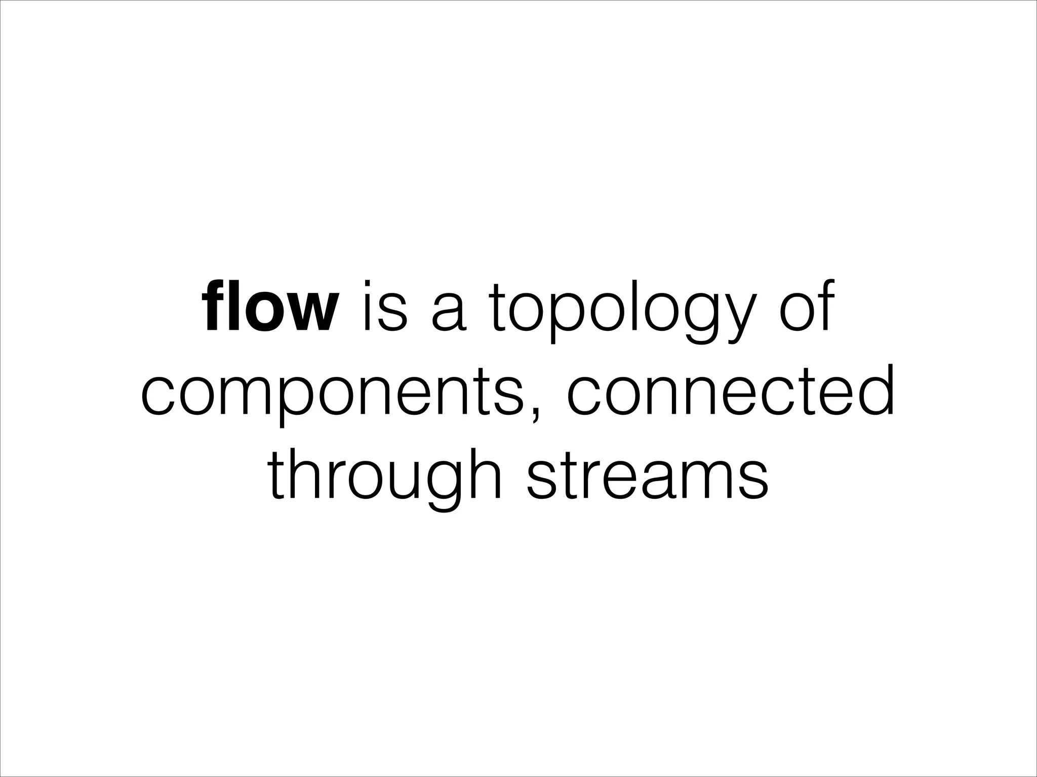 ﬂow is a topology of components, connected through streams 