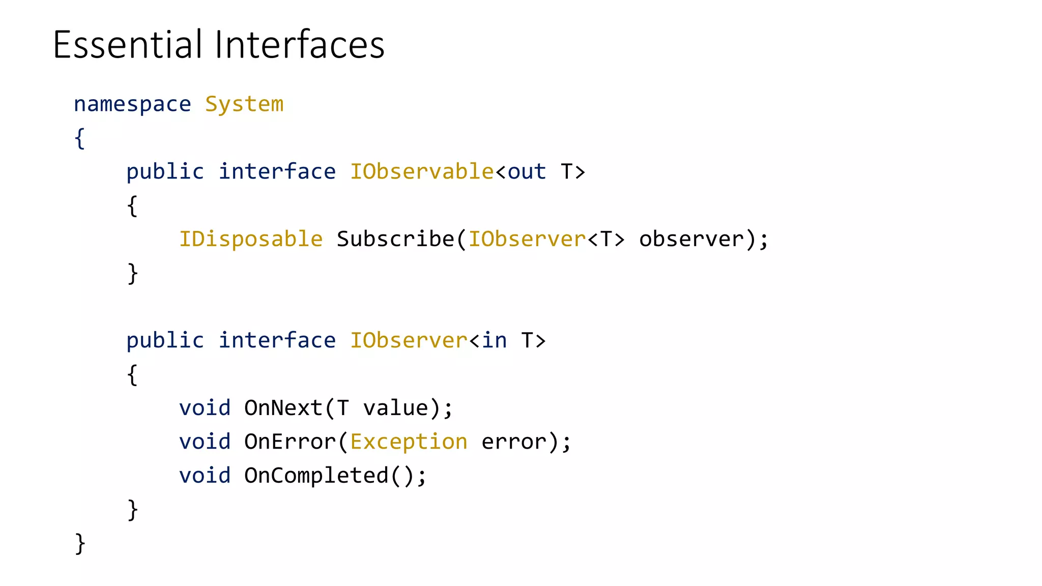 Essential Interfaces
namespace System
{
public interface IObservable<out T>
{
IDisposable Subscribe(IObserver<T> observer);
}
public interface IObserver<in T>
{
void OnNext(T value);
void OnError(Exception error);
void OnCompleted();
}
}
 