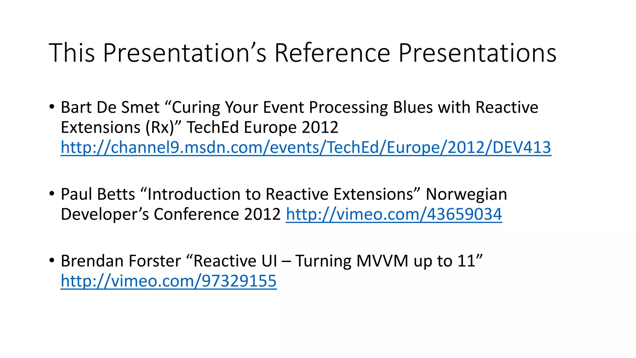 This Presentation’s Reference Presentations
• Bart De Smet “Curing Your Event Processing Blues with Reactive
Extensions (Rx)” TechEd Europe 2012
http://channel9.msdn.com/events/TechEd/Europe/2012/DEV413
• Paul Betts “Introduction to Reactive Extensions” Norwegian
Developer’s Conference 2012 http://vimeo.com/43659034
• Brendan Forster “Reactive UI – Turning MVVM up to 11”
http://vimeo.com/97329155
 